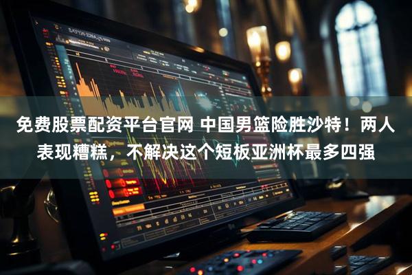 免费股票配资平台官网 中国男篮险胜沙特！两人表现糟糕，不解决这个短板亚洲杯最多四强