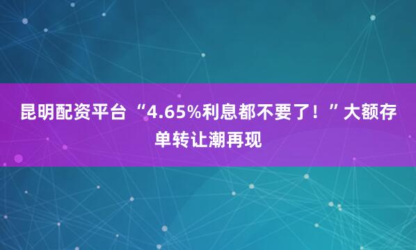 昆明配资平台 “4.65%利息都不要了！”大额存单转让潮再现