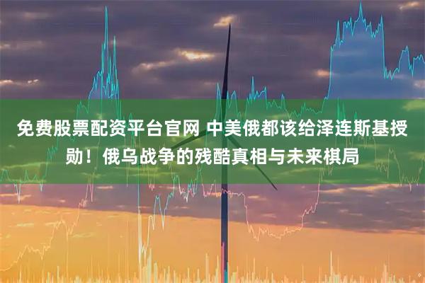 免费股票配资平台官网 中美俄都该给泽连斯基授勋！俄乌战争的残酷真相与未来棋局