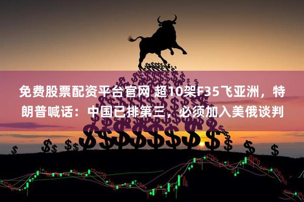 免费股票配资平台官网 超10架F35飞亚洲，特朗普喊话：中国已排第三，必须加入美俄谈判