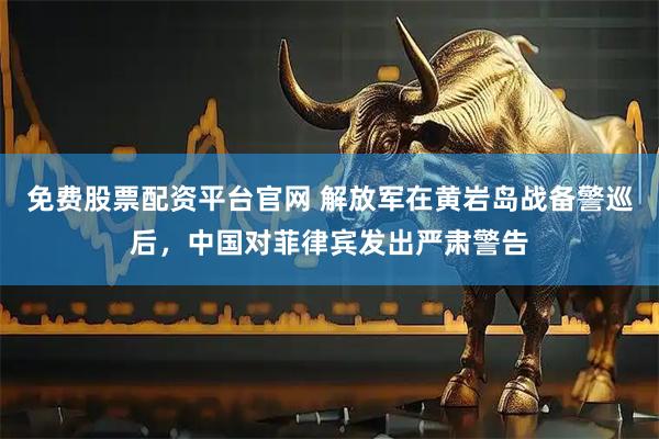 免费股票配资平台官网 解放军在黄岩岛战备警巡后，中国对菲律宾发出严肃警告