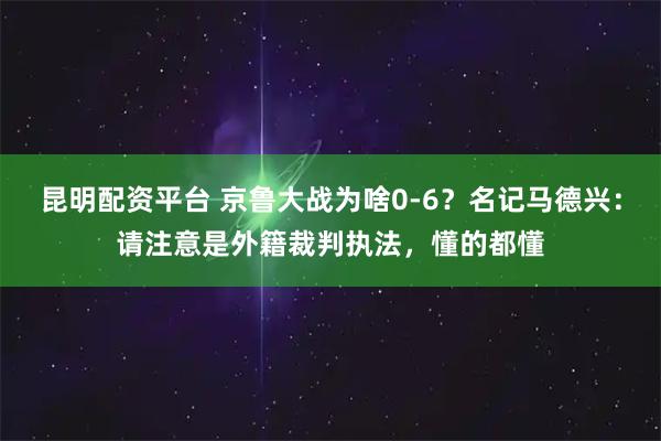 昆明配资平台 京鲁大战为啥0-6？名记马德兴：请注意是外籍裁判执法，懂的都懂