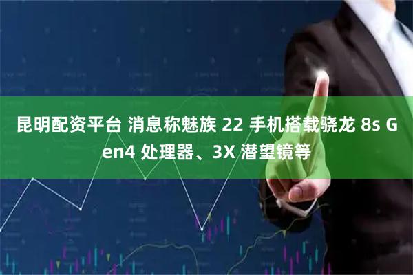 昆明配资平台 消息称魅族 22 手机搭载骁龙 8s Gen4 处理器、3X 潜望镜等