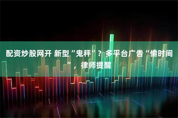 配资炒股网开 新型“鬼秤”？多平台广告“偷时间”，律师提醒