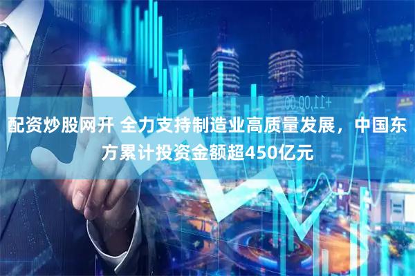 配资炒股网开 全力支持制造业高质量发展，中国东方累计投资金额超450亿元