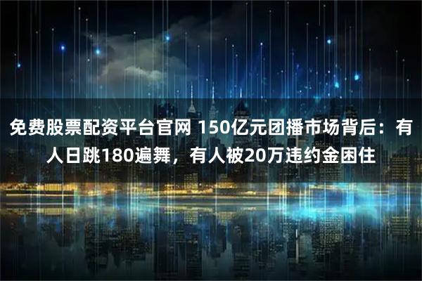免费股票配资平台官网 150亿元团播市场背后：有人日跳180遍舞，有人被20万违约金困住