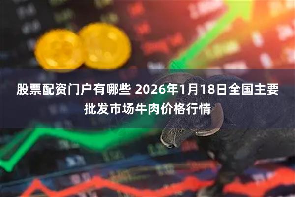 股票配资门户有哪些 2026年1月18日全国主要批发市场牛肉价格行情