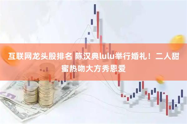 互联网龙头股排名 陈汉典lulu举行婚礼！二人甜蜜热吻大方秀恩爱
