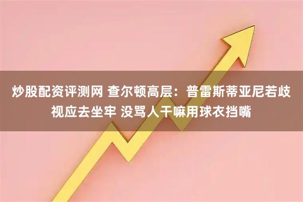炒股配资评测网 查尔顿高层：普雷斯蒂亚尼若歧视应去坐牢 没骂人干嘛用球衣挡嘴