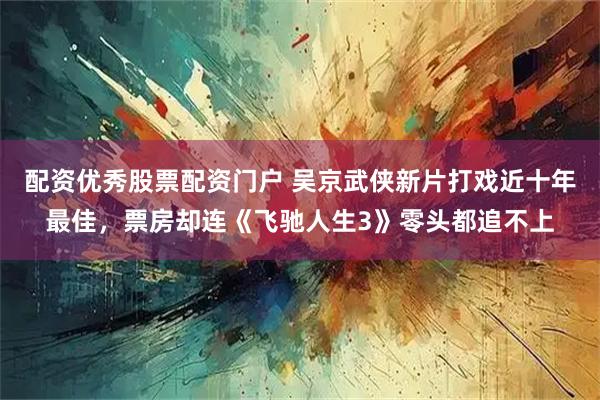 配资优秀股票配资门户 吴京武侠新片打戏近十年最佳，票房却连《飞驰人生3》零头都追不上