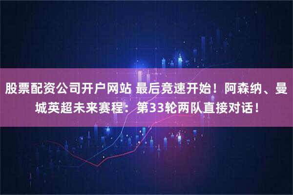 股票配资公司开户网站 最后竞速开始！阿森纳、曼城英超未来赛程：第33轮两队直接对话！