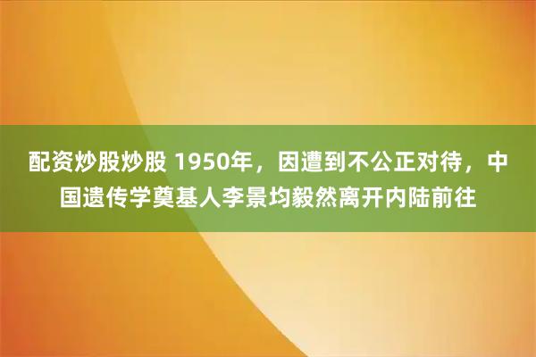 配资炒股炒股 1950年，因遭到不公正对待，中国遗传学奠基人李景均毅然离开内陆前往