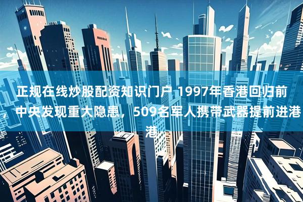 正规在线炒股配资知识门户 1997年香港回归前，中央发现重大隐患，509名军人携带武器提前进港
