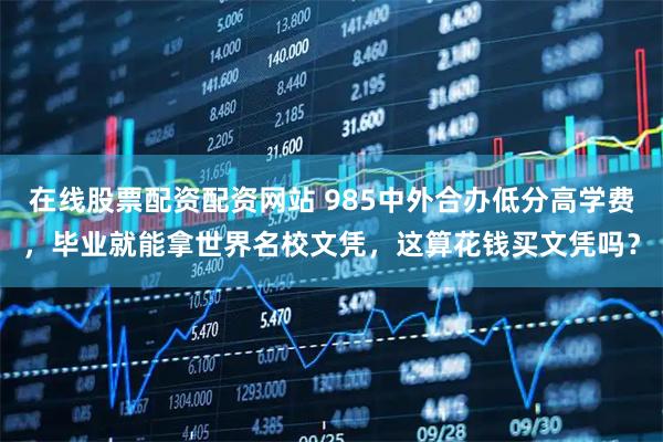 在线股票配资配资网站 985中外合办低分高学费，毕业就能拿世界名校文凭，这算花钱买文凭吗？