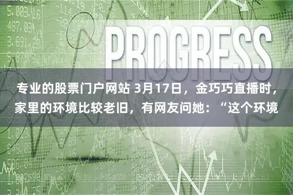 专业的股票门户网站 3月17日，金巧巧直播时，家里的环境比较老旧，有网友问她：“这个环境
