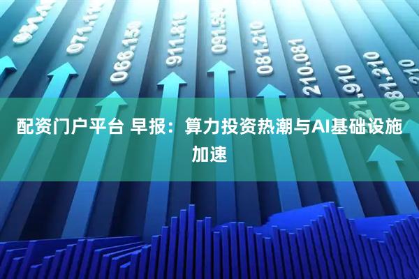 配资门户平台 早报：算力投资热潮与AI基础设施加速