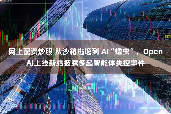 网上配资炒股 从沙箱逃逸到 AI“蠕虫”，OpenAI上线新站披露多起智能体失控事件
