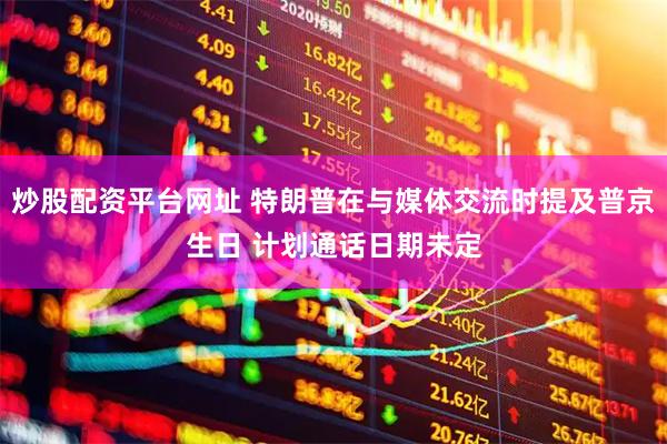 炒股配资平台网址 特朗普在与媒体交流时提及普京生日 计划通话日期未定