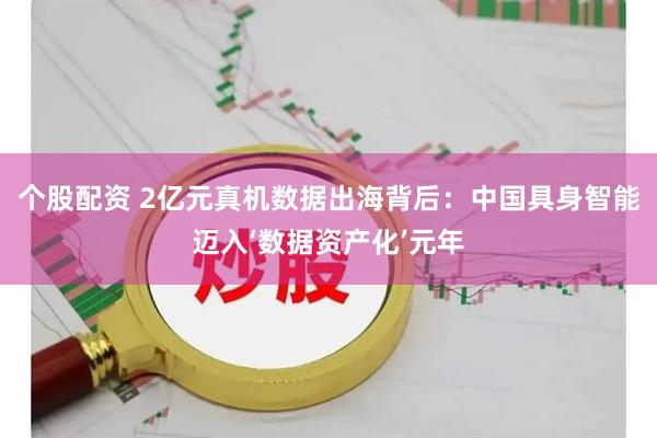 个股配资 2亿元真机数据出海背后：中国具身智能迈入‘数据资产化’元年