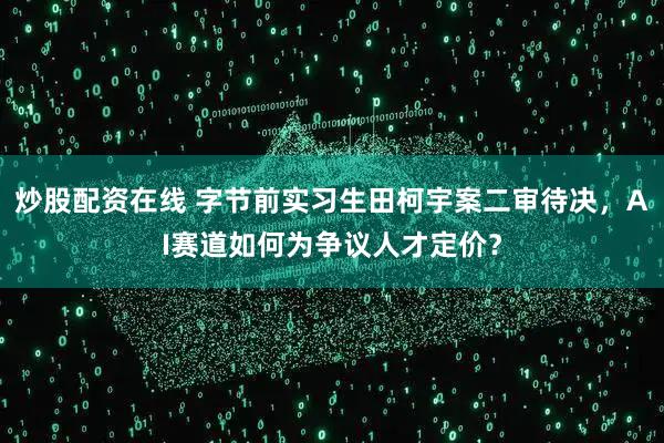 炒股配资在线 字节前实习生田柯宇案二审待决，AI赛道如何为争议人才定价？